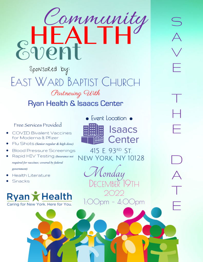 Community Health Event
Sponsored by:
EAST WARD BAPTIST CHURCH
Partnering With
Ryan Health & Isaacs Center
DECEMBER 19TH, 2022
1:00pm – 4:00pm
Free Services Provided
• COVID Bivalent Vaccines
for Moderna & Pfizer
• Flu Shots (Senior regular & high dose)
• Blood Pressure Screenings
• Rapid HIV Testing (Insurance not
required for vaccines; covered by federal
government)
• Health Literature
• Snacks
415 E. 93rd St.
New York, NY 10128
