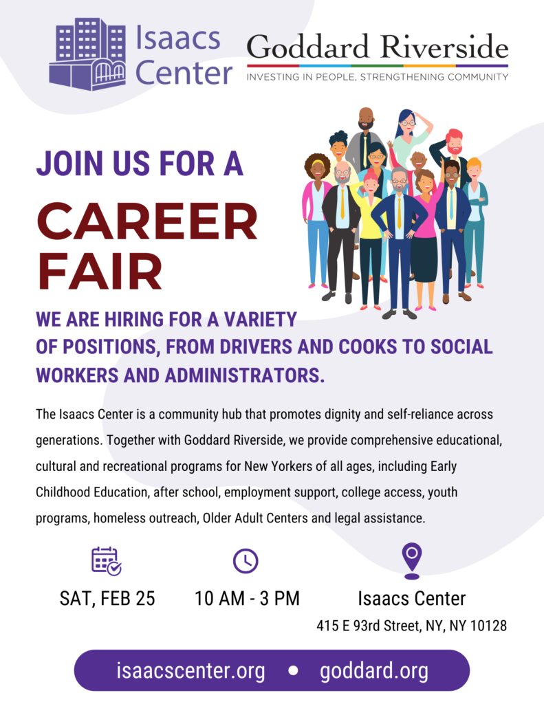 Join us for a Career Fair. Saturday, February 25 10 AM to 3 PM. Isaacs Center, 415 East 93rd Street, NY NY 10128. We are hiring for a variety of positions, from drivers and cooks to social workers and administrators. The Isaacs Center is a community hub that promotes dignity and self-reliance across generations. Together with Goddard Riverside, we provide comprehensive educaitonal, cultural and recreational programs for New Yorkers of all ages, including Early Childhood Education, After School, employment support, college access, youth programs, homeless outreach, Older Adult Centers and legal assistance. IsaacsCenter.org Goddard.org